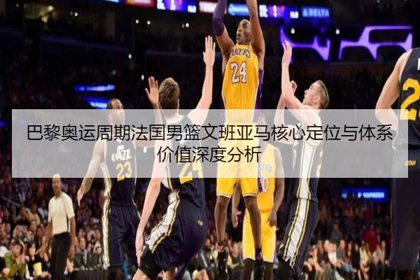 巴黎奥运周期法国男篮文班亚马核心定位与体系价值深度分析