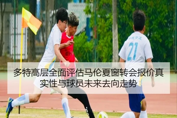 多特高层全面评估马伦夏窗转会报价真实性与球员未来去向走势