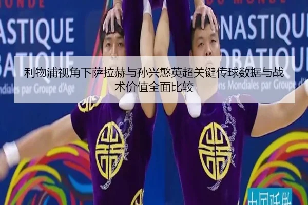 利物浦视角下萨拉赫与孙兴慜英超关键传球数据与战术价值全面比较