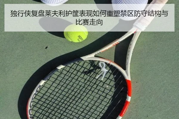独行侠复盘莱夫利护筐表现如何重塑禁区防守结构与比赛走向