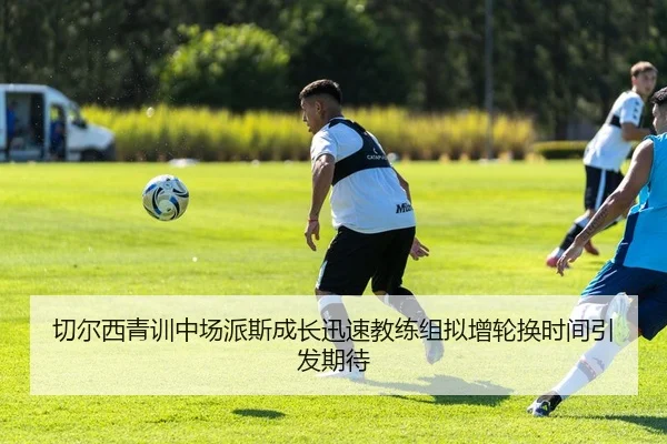 切尔西青训中场派斯成长迅速教练组拟增轮换时间引发期待