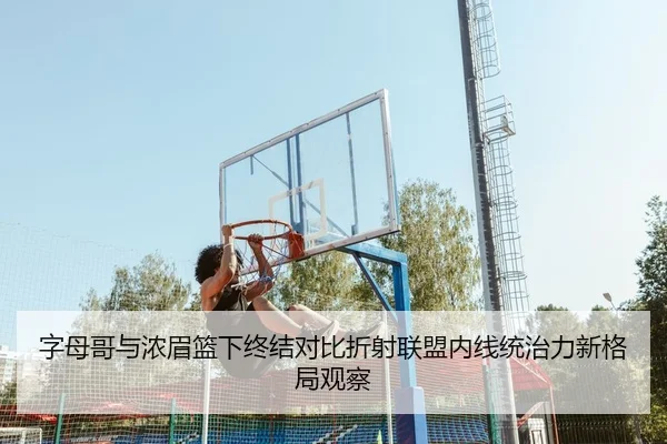 字母哥与浓眉篮下终结对比折射联盟内线统治力新格局观察